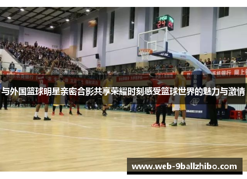 与外国篮球明星亲密合影共享荣耀时刻感受篮球世界的魅力与激情