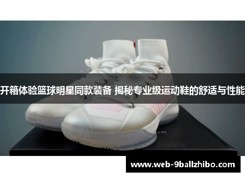 开箱体验篮球明星同款装备 揭秘专业级运动鞋的舒适与性能